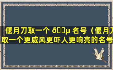 偃月刀取一个 🐵 名号（偃月刀取一个更威风更吓人更响亮的名号）